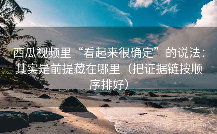 西瓜视频里“看起来很确定”的说法：其实是前提藏在哪里（把证据链按顺序排好）