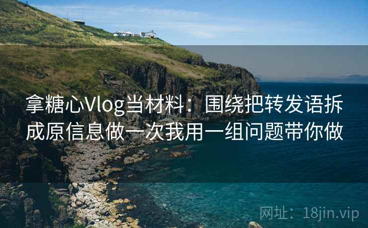拿糖心Vlog当材料：围绕把转发语拆成原信息做一次我用一组问题带你做