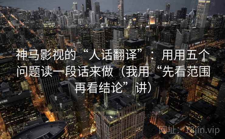 神马影视的“人话翻译”：用用五个问题读一段话来做（我用“先看范围再看结论”讲）