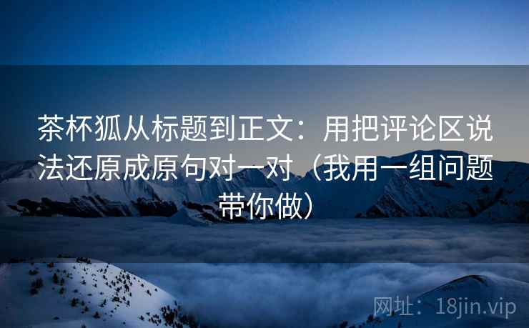 茶杯狐从标题到正文：用把评论区说法还原成原句对一对（我用一组问题带你做）
